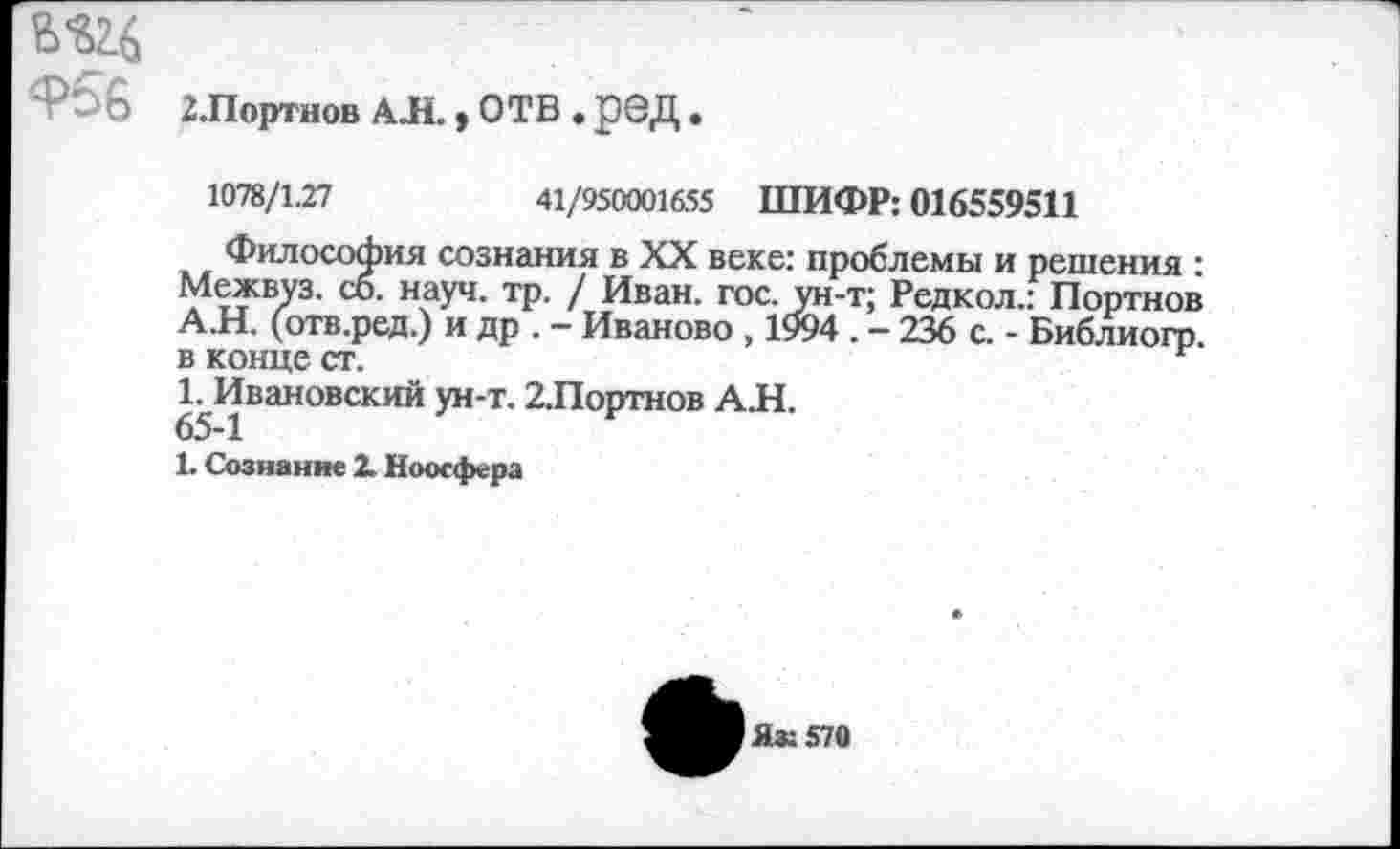 ﻿956 2.Портнов АЛ. у ОТВ . р©Д •
1078/1.27	41/950001655 ШИФР: 016559511
Философия сознания в XX веке: проблемы и решения : Межвуз. со. науч. тр. / Иван. гос. ун-т; Редкол.: Портнов А.Н. (отв.ред.) и др . - Иваново , 1994 . - 236 с. - Библиогр. в конце ст.
1. Ивановский ун-т. 2.Портнов АЛ.
65-1
1. Сознание 2. Ноосфера
■